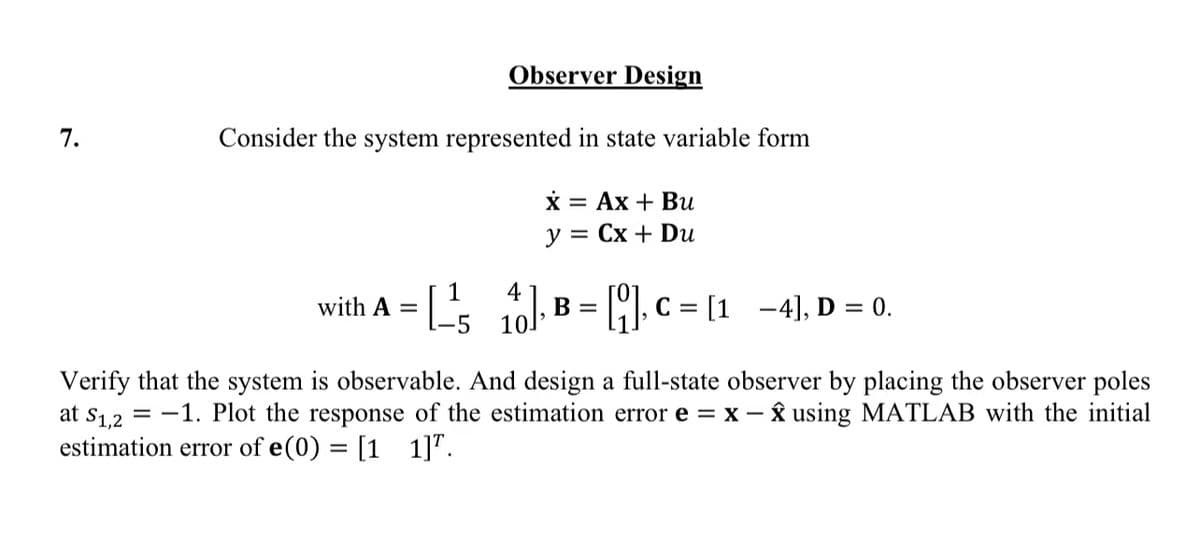 7.
Observer Design
Consider the system represented in state variable form
x = Ax + Bu
y = Cx + Du
1
-[¹/5, 4].
with A =
₁0], B = [], C = [1-4], D = 0.
Verify that the system is observable. And design a full-state observer by placing the observer poles
at S1,2-1. Plot the response of the estimation error e = x - x using MATLAB with the initial
estimation error of e(0) = [11]".