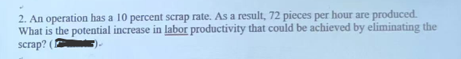 2. An operation has a 10 percent scrap rate. As a result, 72 pieces per hour are produced.
What is the potential increase in labor productivity that could be achieved by eliminating the
scrap? (1