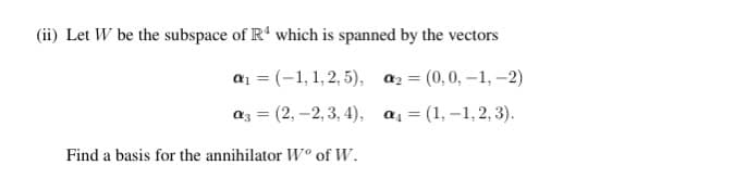 (ii) Let W be the subspace of Rª which is spanned by the vectors
a₁ = (-1,1,2,5), α₂ = (0,0,-1,-2)
a3 = (2,-2,3,4), a₁ = (1,-1,2,3).
Find a basis for the annihilator W° of W.