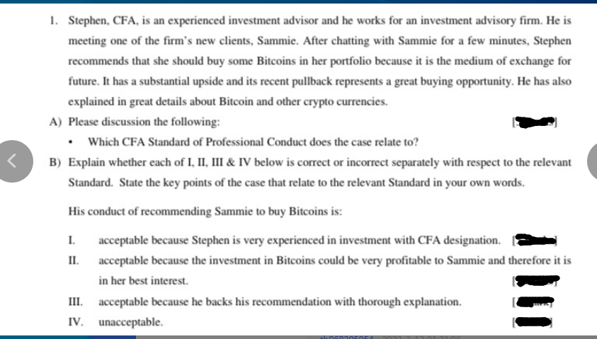 <
1. Stephen, CFA, is an experienced investment advisor and he works for an investment advisory firm. He is
meeting one of the firm's new clients, Sammie. After chatting with Sammie for a few minutes, Stephen
recommends that she should buy some Bitcoins in her portfolio because it is the medium of exchange for
future. It has a substantial upside and its recent pullback represents a great buying opportunity. He has also
explained in great details about Bitcoin and other crypto currencies.
A) Please discussion the following:
Which CFA Standard of Professional Conduct does the case relate to?
B) Explain whether each of I, II, III & IV below is correct or incorrect separately with respect to the relevant
Standard. State the key points of the case that relate to the relevant Standard in your own words.
His conduct of recommending Sammie to buy Bitcoins is:
I. acceptable because Stephen is very experienced in investment with CFA designation.
II.
acceptable because the investment in Bitcoins could be very profitable to Sammie and therefore it is
in her best interest.
III.
acceptable because he backs his recommendation with thorough explanation.
IV. unacceptable.
+5060305054 2077
1.06