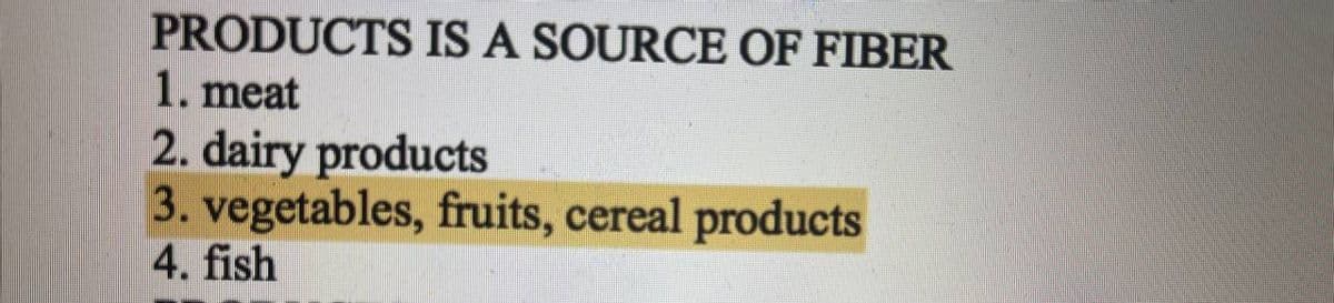 PRODUCTS IS A SOURCE OF FIBER
1. meat
2. dairy products
3. vegetables, fruits, cereal products
4. fish
