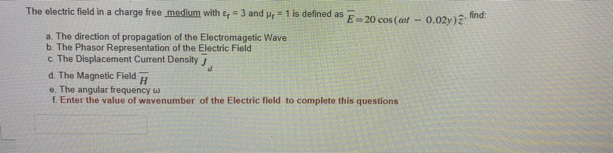 The electric field in a charge free medium with &, = 3 and pr = 1 is defined as F-20 cos (ot -
find:
- 0.02y)?
a. The direction of propagation of the Electromagetic Wave
b. The Phasor Representation of the Electric Field
c. The Displacement Current Density 1
d. The Magnetic Field
e. The angular frequency w
f. Enter the value of wavenumber of the Electric field to complete this questions
