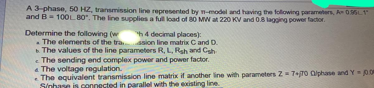 A 3 phase, 50 HZ, transmission line represented by TI-model and having the following parameters, A= 0.95L 1°
and B = 100L 80°. The line supplies a full load of 80 MW at 220 KV and 0.8 lagging power factor.
Determine the following (w
a. The elements of the tra. ssion line matrix C and D.
b. The values of the line parameters R, L, Rsh and Csh-
c. The sending end complex power and power factor.
d. The voltage regulation.
e. The equivalent transmission line matrix if another line with parameters Z = 7+j70 O/phase and Y = j0.00
S/nhase is connected in parallel with the existing line.
h 4 decimal places):
