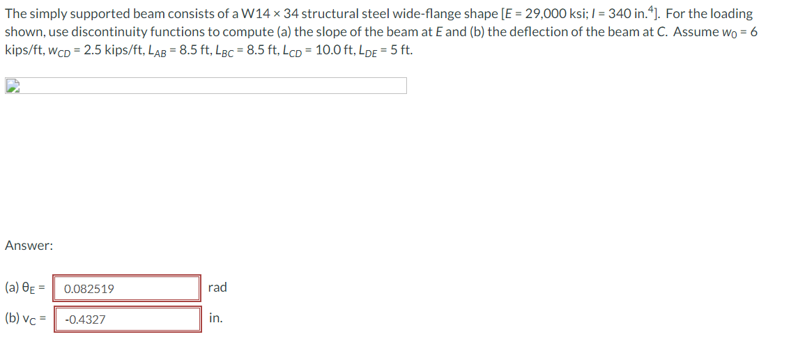 The simply supported beam consists of a W14 × 34 structural steel wide-flange shape [E = 29,000 ksi; / = 340 in.“]. For the loading
shown, use discontinuity functions to compute (a) the slope of the beam at E and (b) the deflection of the beam at C. Assume wo = 6
kips/ft, wcD = 2.5 kips/ft, LAB = 8.5 ft, LBc = 8.5 ft, LcD = 10.0 ft, LDE = 5 ft.
Answer:
(а) ӨЕ —D
0.082519
rad
(b) vc =
in.
-0.4327
