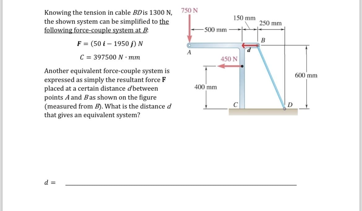 Knowing the tension in cable BD is 1300 N,
the shown system can be simplified to the
following force-couple system at B:
-
F = (50 i 1950 j) N
C = 397500 N · mm
Another equivalent force-couple system is
expressed as simply the resultant force F
placed at a certain distance d between
points A and B as shown on the figure
(measured from B). What is the distance d
that gives an equivalent system?
750 N
150 mm
250 mm
500 mm
B
O
d
A
450 N
400 mm
D
d =
D
600 mm