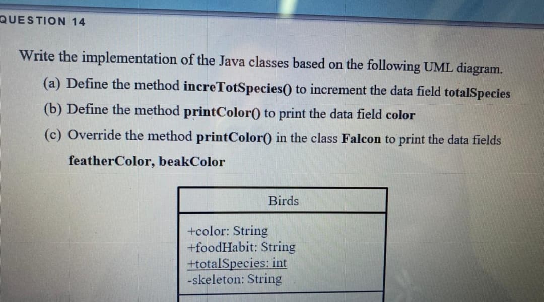 QUESTION 14
Write the implementation of the Java classes based on the following UML diagram.
(a) Define the method increTotSpecies() to increment the data field totalSpecies
(b) Define the method printColor() to print the data field color
(c) Override the method printColor() in the class Falcon to print the data fields
featherColor, beakColor
Birds
+color: String
+foodHabit: String
+totalSpecies: int
-skeleton: String
