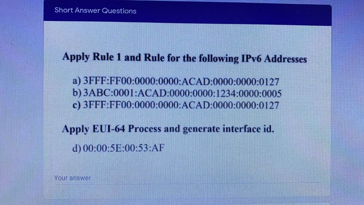 Short Answer Questions
Apply Rule 1 and Rule for the following IPv6 Addresses
a) 3FFF:FF00:0000:0000:ACAD:0000:0000:0127
b) 3ABC:0001:ACAD:0000:0000:1234:0000:0005
c) 3FFF:FF00:0000:0000:ACAD:0000:0000:0127
Apply EUI-64 Process and generate interface id.
d) 00:00:5E:00:53:AF
Your answer
