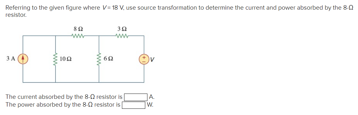 Referring to the given figure where V= 18 V, use source transformation to determine the current and power absorbed by the 8-0
resistor.
3 A
8 Ω
ww
1092
6Ω
3Ω
ww
The current absorbed by the 8- resistor is
The power absorbed by the 8-Q resistor is
A.
W.
