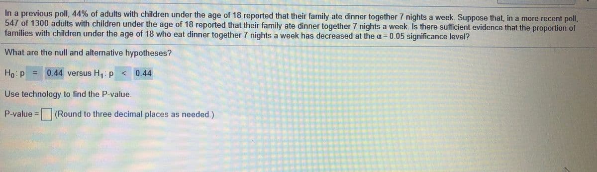 In a previous poll, 44% of adults with children under the age of 18 reported that their family ate dinner together 7 nights a week. Suppose that, in a more recent poll,
547 of 1300 adults with children under the age of 18 reported that their family ate dinner together 7 nights a week. Is there sufficient evidence that the proportion of
families with children under the age of 18 who eat dinner together 7 nights a week has decreased at the a= 0.05 significance level?
What are the null and alternative hypotheses?
Ho p = 0..44 versus H,:p < 0.44
Use technology to find the P-value.
P-value D
|(Round to three decimal places as needed.)
