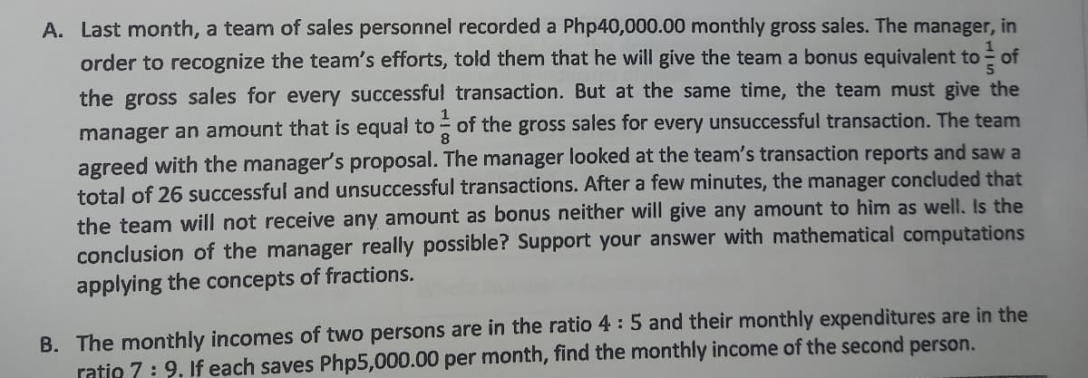 A. Last month, a team of sales personnel recorded a Php40,000.00 monthly gross sales. The manager, in
order to recognize the team's efforts, told them that he will give the team a bonus equivalent to of
the gross sales for every successful transaction. But at the same time, the team must give the
manager an amount that is equal to - of the gross sales for every unsuccessful transaction. The team
agreed with the manager's proposal. The manager looked at the team's transaction reports and saw a
total of 26 successful and unsuccessful transactions. After a few minutes, the manager concluded that
the team will not receive any amount as bonus neither will give any amount to hìm as well. Is the
conclusion of the manager really possible? Support your answer with mathematical computations
applying the concepts of fractions.
B. The monthly incomes of two persons are in the ratio 4 :5 and their monthly expenditures are in the
ratio 7: 9. If each saves Php5,000.00 per month, find the monthly income
the second person.
