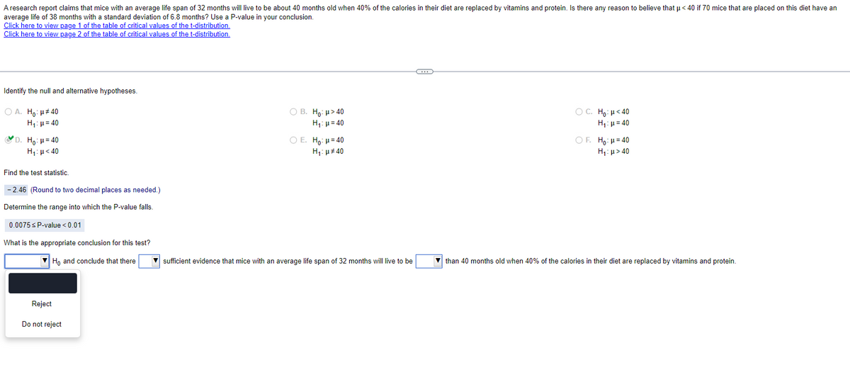 A research report claims that mice with an average life span of 32 months will live to be about 40 months old when 40% of the calories in their diet are replaced by vitamins and protein. Is there any reason to believe that μ<40 if 70 mice that are placed on this diet have an
average life of 38 months with a standard deviation of 6.8 months? Use a P-value in your conclusion.
Click here to view page 1 of the table of critical values of the t-distribution.
Click here to view page 2 of the table of critical values of the t-distribution.
Identify the null and alternative hypotheses.
○ A. Ho: #40
H₁ =40
D. Ho: H=40
H₁: <40
Find the test statistic.
-2.46 (Round to two decimal places as needed.)
Determine the range into which the P-value falls.
0.0075 ≤ P-value <0.01
What is the appropriate conclusion for this test?
Ho and conclude that there
Reject
Do not reject
B. Ho: μ>40
H₁:μ=40
O E. Ho: H=40
H₁: #40
ỌC. Ho: "<40
H₁ =40
OF. Ho: μ=40
H₁: >40
sufficient evidence that mice with an average life span of 32 months will live to be
than 40 months old when 40% of the calories in their diet are replaced by vitamins and protein.