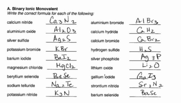 A. Binary lonic Monovalent
Write the correct formula for each of the following:
CazN2
Alz03
AgaS
AIB13
CaH2
Ca Brz
calcium nitride
aluminium bromide
aluminium oxide
calcium hydride
silver sulfide
calcium bromide
KBr
BaIz
Hgch
potassium bromide
hydrogen sulfide
Ag 3 P
LizO
barium iodide
silver phosphide
magnesium chloride
lithium oxide
Bese
Na z Te
K3N
Ga Is
Sr3N2
Base
beryllium selenide
gallium loaide
sodium telluride
strontium nitride
potassium nitride
barium selenide
