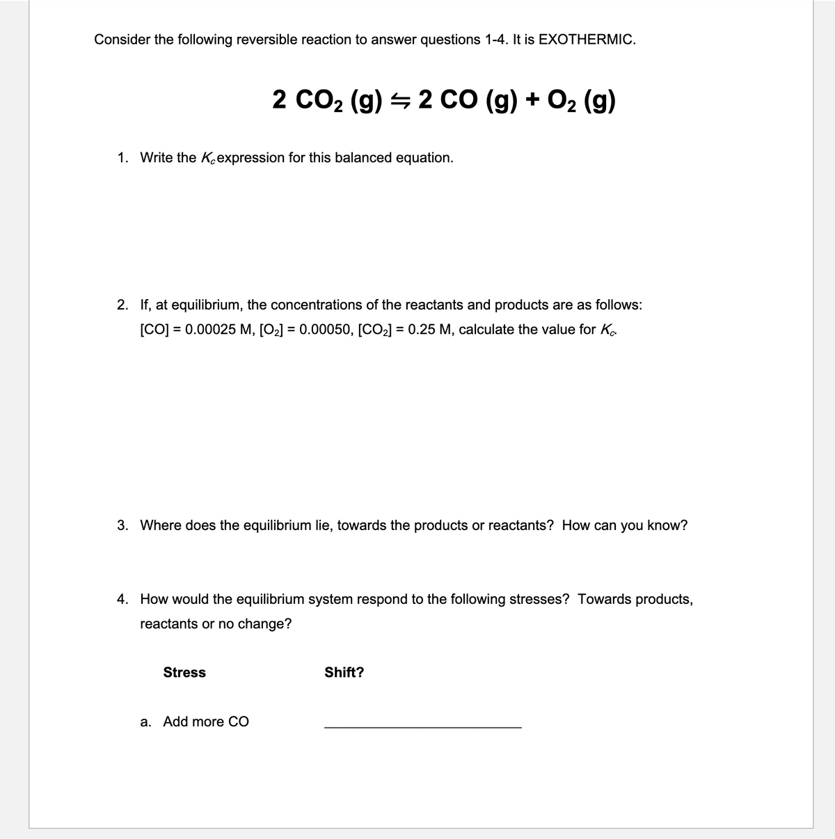 Consider the following reversible reaction to answer questions 1-4. It is EXOTHERMIC.
2 CO2 (g) = 2 CO (g) + O2 (g)
1. Write the Kexpression for this balanced equation.
2. If, at equilibrium, the concentrations of the reactants and products are as follows:
[CO] = 0.00025 M, [O2] = 0.00050, [CO2] = 0.25 M, calculate the value for Ko
3. Where does the equilibrium lie, towards the products or reactants? How can you know?
4. How would the equilibrium system respond to the following stresses? Towards products,
reactants or no change?
Stress
Shift?
a. Add more CO
