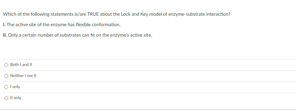 Which of the following statements is/are TRUE about the Lock and Key model of enzyme-substrate interaction?
I. The active site of the enzyme has flexible conformation.
II. Only a certain number of substrates can fit on the enzyme's active site.
O Both I and II
O Neither I nor II
O I only
O II only