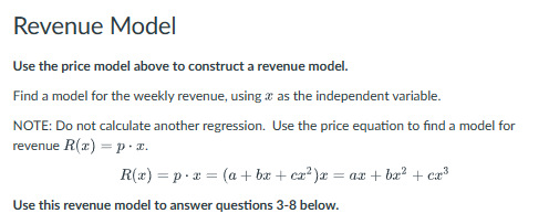 Revenue Model
Use the price model above to construct a revenue model.
Find a model for the weekly revenue, using as the independent variable.
NOTE: Do not calculate another regression. Use the price equation to find a model for
revenue R(x) = p. x.
R(x) px (a + bx + cx²)x = ax + bx² + cx³
Use this revenue model to answer questions 3-8 below.