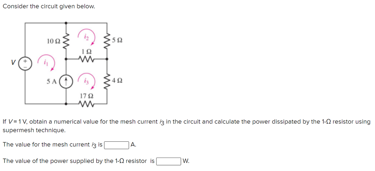 Consider the circuit given below.
iz
10 Ω
1Ω
V
5 A
iz
17 Q
If V=1 V, obtain a numerical value for the mesh current iz in the circuit and calculate the power dissipated by the 1-Q resistor using
supermesh technique.
The value for the mesh current i3 is
A.
The value of the power supplied by the 1-Q resistor is
W.
