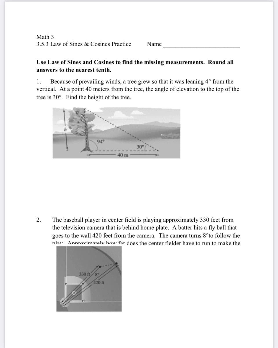 Math 3
3.5.3 Law of Sines & Cosines Practice
Name
Use Law of Sines and Cosines to find the missing measurements. Round all
answers to the nearest tenth.
Because of prevailing winds, a tree grew so that it was leaning 4° from the
vertical. At a point 40 meters from the tree, the angle of elevation to the top of the
1.
tree is 30°. Find the height of the tree.
94°
30°
40 m
2.
The baseball player in center field is playing approximately 330 feet from
the television camera that is behind home plate. A batter hits a fly ball that
goes to the wall 420 feet from the camera. The camera turns 8°to follow the
nlav. Annrnvimately how far does the center fielder have to run to make the
330 ft8°
420 ft
