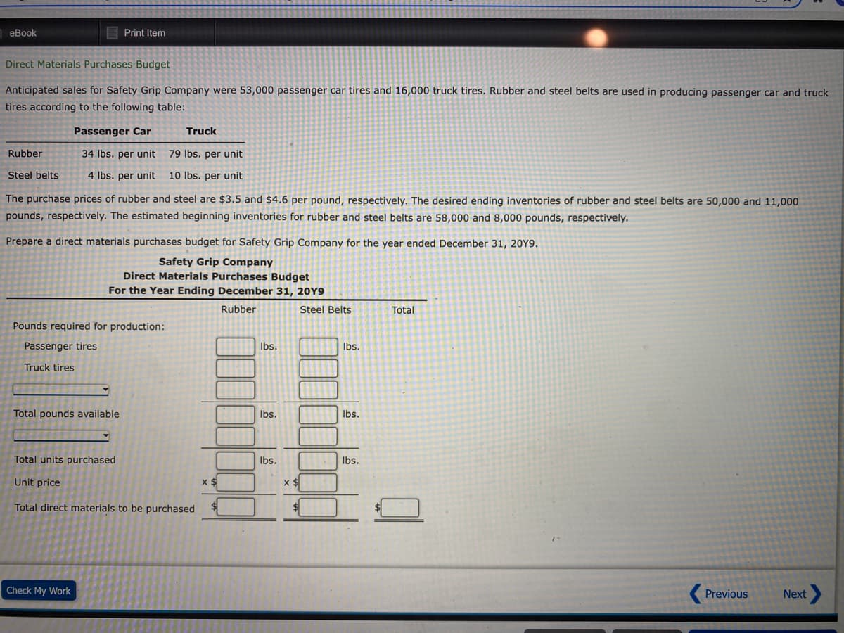 еВook
E Print Item
Direct Materials Purchases Budget
Anticipated sales for Safety Grip Company were 53,000 passenger car tires and 16,000 truck tires. Rubber and steel belts are used in producing passenger car and truck
tires according to the following table:
Passenger Car
Truck
Rubber
34 Ibs. per unit
79 Ibs. per unit
Steel belts
4 Ibs. per unit
10 Ibs. per unit
The purchase prices of rubber and steel are $3.5 and $4.6 per pound, respectively. The desired ending inventories of rubber and steel belts are 50,000 and 11,000
pounds, respectively. The estimated beginning inventories for rubber and steel belts are 58,000 and 8,000 pounds, respectively.
Prepare a direct materials purchases budget for Safety Grip Company for the year ended December 31, 20Y9.
Safety Grip Company
Direct Materials Purchases Budget
For the Year Ending December 31, 20Y9
Rubber
Steel Belts
Total
Pounds required for production:
Passenger tires
Ibs.
Ibs.
Truck tires
Total pounds available
Ibs.
Ibs.
Total units purchased
Ibs.
Ibs.
Unit price
Total direct materials to be purchased
Check My Work
Previous
Next
