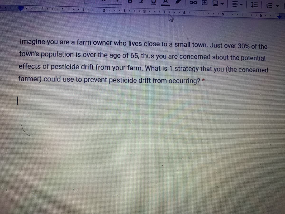 C-D
I4 EI
Imagine you are a farm owner who lives close to a small town. Just over 30% of the
town's population is over the age of 65, thus you are concerned about the potential
effects of pesticide drift from your farm. What is 1 strategy that you (the concerned
farmer) could use to prevent pesticide drift from occurring? *
lili
日
