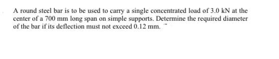 A round steel bar is to be used to carry a single concentrated load of 3.0 kN at the
center of a 700 mm long span on simple supports. Determine the required diameter
of the bar if its deflection must not exceed 0.12 mm.