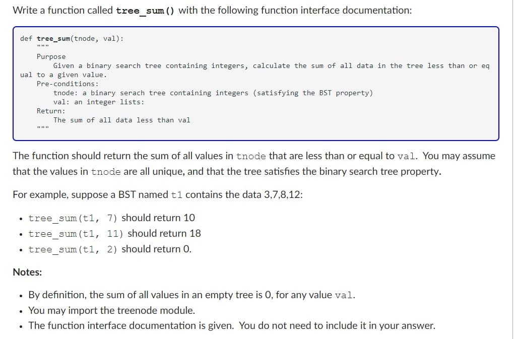 Write a function called tree_sum () with the following function interface documentation:
def tree_sum(tnode, val):
Purpose
Given a binary search tree containing integers, calculate the sum of all data in the tree less than or eq
ual to a given value.
Pre-conditions:
* * *
●
.
tnode: a binary serach tree containing integers (satisfying the BST property)
val: an integer lists:
The function should return the sum of all values in tnode that are less than or equal to val. You may assume
that the values in tnode are all unique, and that the tree satisfies the binary search tree property.
For example, suppose a BST named t1 contains the data 3,7,8,12:
Return:
tree_sum (t1, 7) should return 10
tree_sum (t1, 11) should return 18
• tree_sum (t1, 2) should return 0.
Notes:
.
The sum of all data less than val
By definition, the sum of all values in an empty tree is 0, for any value val.
You may import the treenode module.
• The function interface documentation is given. You do not need to include it in your answer.