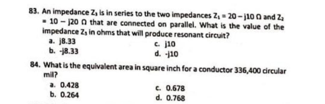 83. An impedance Z, is in series to the two impedances Z₁ = 20-j100 and Z₂
= 10-120 0 that are connected on parallel. What is the value of the
impedance Z, in ohms that will produce resonant circuit?
a. j8.33
b. -18.33
c. j10
d. -j10
84. What is the equivalent area in square inch for a conductor 336,400 circular
mil?
a. 0.428
b. 0.264
C. 0.678
d. 0.768