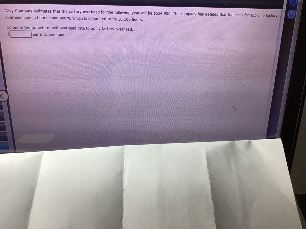 Cavy Company estimates that the factory overhead for the following year will be $524,900. The company has decided that the basis for applying factory
overhead should be machine hours, which is estimated to be 18,100 hours.
Compute the predetermined overhead rate to apply factory overhead.
per machine hour

