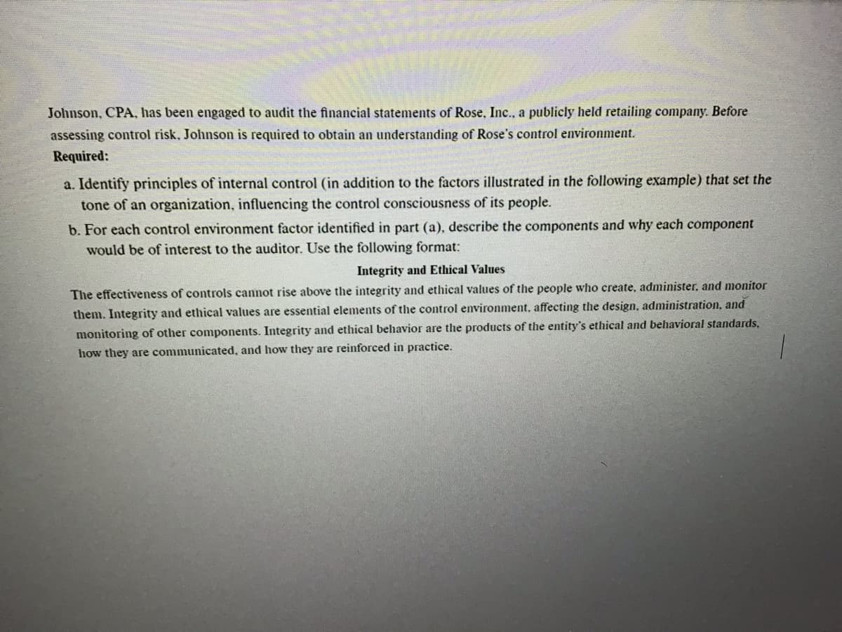 Johnson, CPA, has been engaged to audit the financial statements of Rose, Inc., a publicly held retailing company. Before
assessing control risk, Johnson is required to obtain an understanding of Rose's control environment.
Required:
a. Identify principles of internal control (in addition to the factors illustrated in the following example) that set the
tone of an organization, influencing the control consciousness of its people.
b. For each control environment factor identified in part (a), describe the components and why each component
would be of interest to the auditor. Use the following format:
Integrity and Ethical Values
The effectiveness of controls cannot rise above the integrity and ethical values of the people who create, administer, and monitor
them. Integrity and ethical values are essential elements of the control environment, affecting the design, administration, and
and behavioral standards,
monitoring of other components. Integrity and ethical behavior are the products of the entity's ethi
how they are communicated, and how they are reinforced in practice.