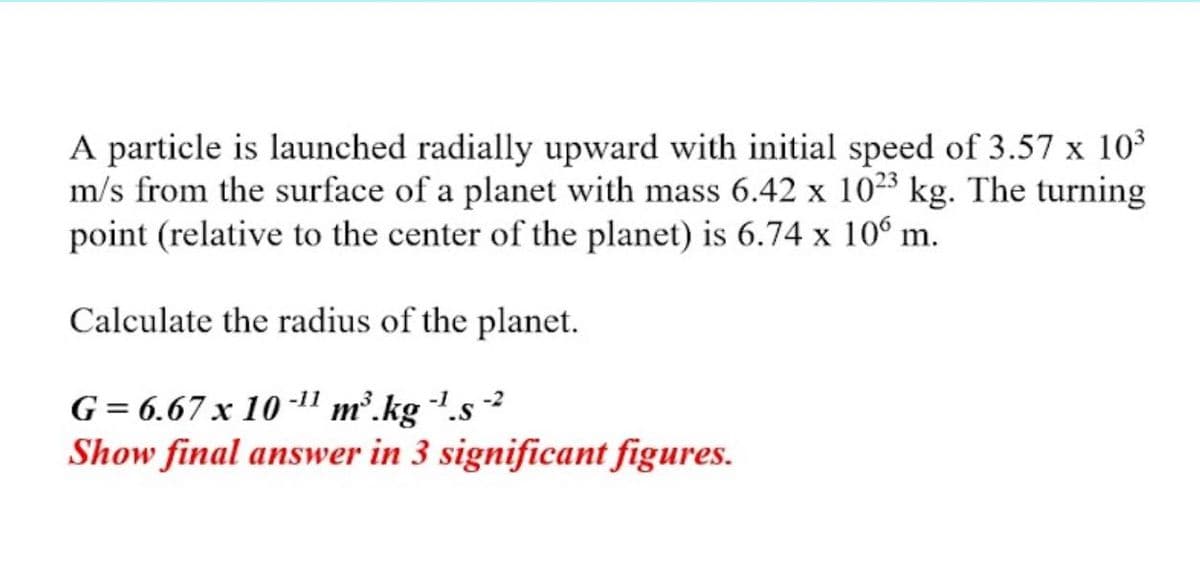 A particle is launched radially upward with initial speed of 3.57 x 103
m/s from the surface of a planet with mass 6.42 x 1023 kg. The turning
point (relative to the center of the planet) is 6.74 x 10° m.
Calculate the radius of the planet.
G= 6.67 x 10 -11 m².kg .s
Show final answer in 3 significant figures.
-1s -2
