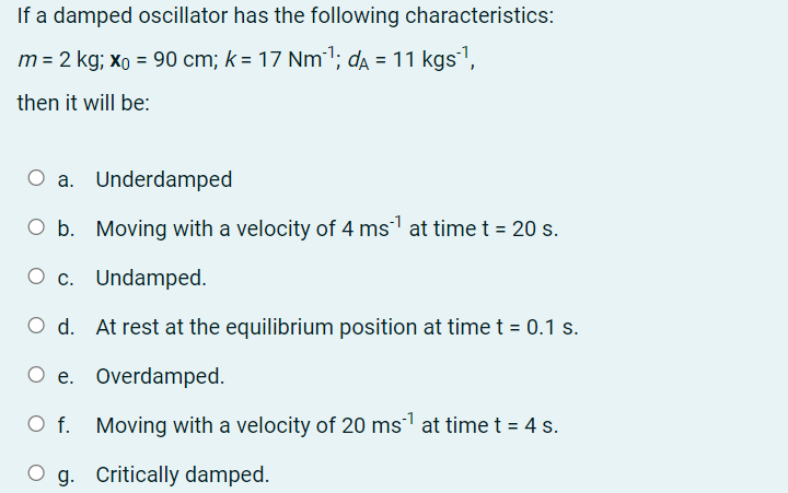 If a damped oscillator has the following characteristics:
m = 2 kg; xo = 90 cm; k = 17 Nm"'; da = 11 kgs1,
then it will be:
O a. Underdamped
O b. Moving with a velocity of 4 ms at time t = 20 s.
O c. Undamped.
Ос.
d.
At rest at the equilibrium position at time t = 0.1 s.
O e. Overdamped.
O f. Moving with a velocity of 20 ms at timet = 4 s.
g. Critically damped.
