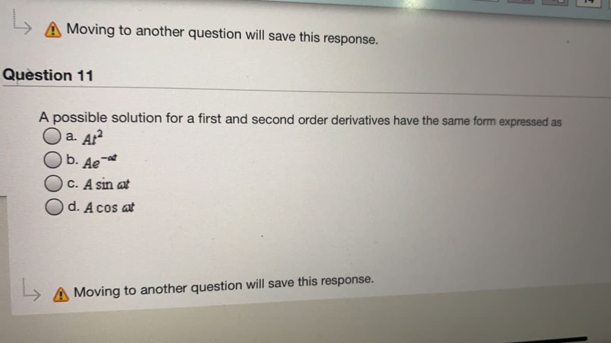 Moving to another question will save this response.
Quèstion 11
A possible solution for a first and second order derivatives have the same form expressed as
a. At?
b. Ae-t
C. A sin at
d. A cos at
A Moving to another question will save this response.
