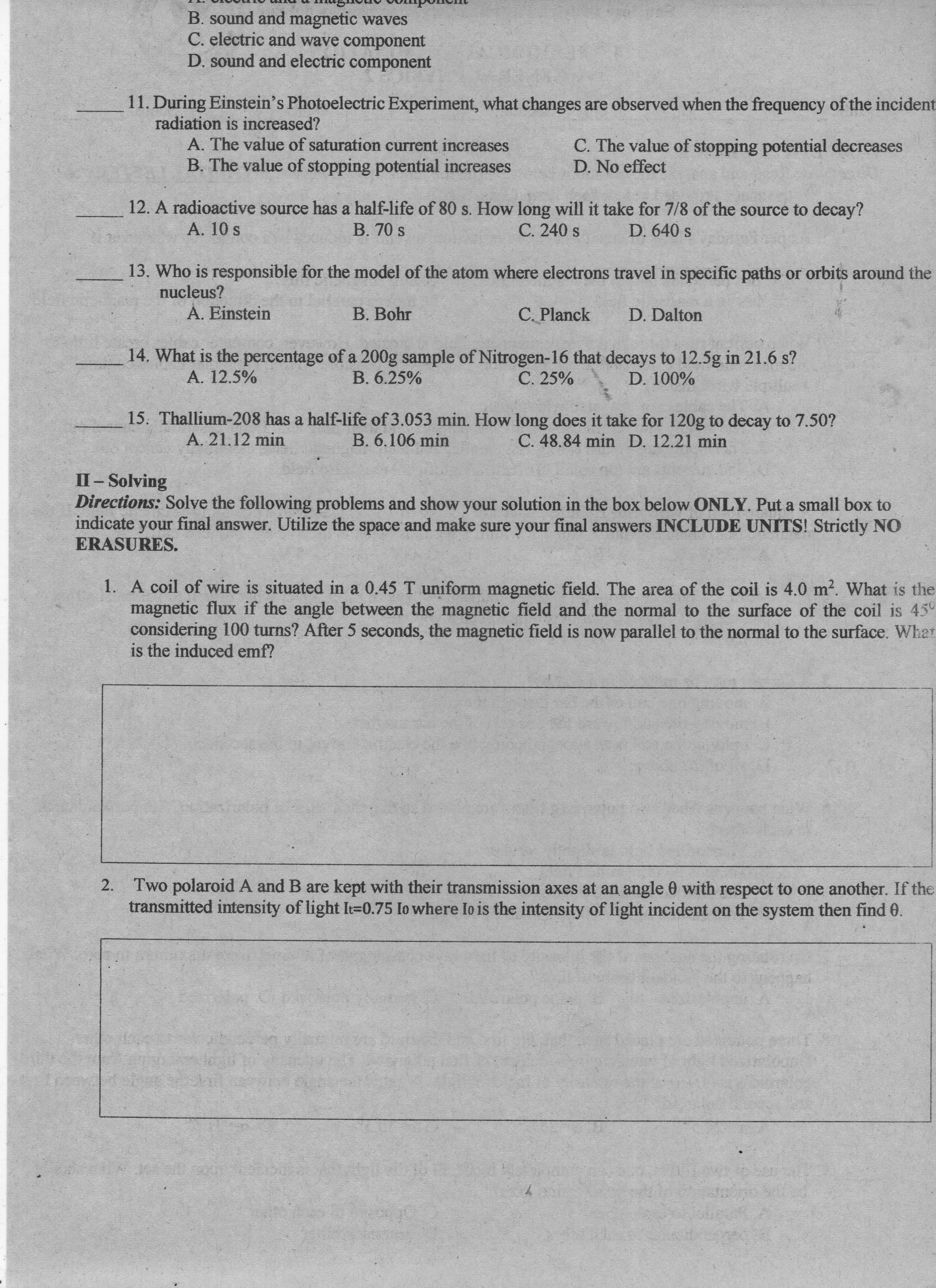 B. sound and magnetic waves
C. electric and wave component
D. sound and electric component
11. During Einstein's Photoelectric Experiment, what changes are observed when the frequency of the incident
radiation is increased?
A. The value of saturation current increases
B. The value of stopping potential increases
C. The value of stopping potential decreases
D. No effect
12. A radioactive source has a half-life of 80 s. How long will it take for 7/8 of the source to decay?
B. 70 s
C. 240 s
D. 640 s
A. 10 s
13. Who is responsible for the model of the atom where electrons travel in specific paths or orbits around the
nucleus?
A. Einstein
B. Bohr
C. Planck
D. Dalton
14. What is the percentage of a 200g sample of Nitrogen-16 that decays to 12.5g in 21.6 s?
B. 6.25%
C. 25%
A. 12.5%
15. Thallium-208 has a half-life of 3.053 min. How long does it take for 120g to decay to 7.50?
B. 6.106 min
C. 48.84 min D. 12.21 min
A. 21.12 min
Directions: So the following problems and show your solution in the box below ONLY. Put a small box to
your final answer. Utilize the space and make sure your final answers INCLUDE UNITS! Strictly NO
II- Solving
and make sure your
answers INCLUDE UNITS! Strictly NO
indicate
ERASURES.
unor
1. A coil of wire is situated in a 0.45 T uniform magnetic field. The area of the coil is 4.0 m?. What is the
magnetic flux if the angle between the magnetic field and the normal to the surface of the coil is 45°
considering 100 turns? After 5 seconds, the magnetic field is now parallel to the normal to the surface. What
is the induced emf?
Two polaroid A and B are kept with their transmission axes at an angle 0 with respect to one another. If the
transmitted intensity of light It=0.75 Io where Io is the intensity of light incident on the system then find 0.
2.
