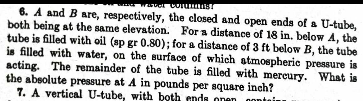 water Columns!
6. A and B are, respectively, the closed and open ends of a U-tube,
both being at the same elevation. For a distance of 18 in. below A, the
tube is filled with oil (sp gr 0.80); for a distance of 3 ft below B, the tube
is filled with water, on the surface of which atmospheric pressure is
acting. The remainder of the tube is filled with mercury. What is
the absolute pressure at A in pounds per square inch?
7. A vertical U-tube, with both ends onen conto