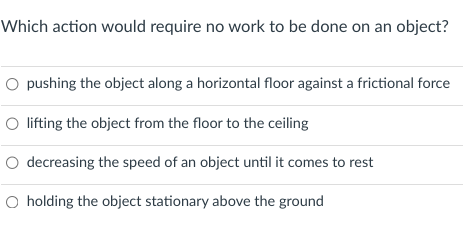 Which action would require no work to be done on an object?
O pushing the object along a horizontal floor against a frictional force
O lifting the object from the floor to the ceiling
O decreasing the speed of an object until it comes to rest
O holding the object stationary above the ground