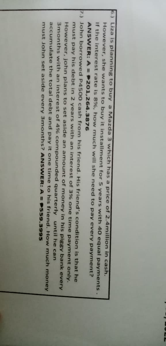 6.) Liza is planning to buy a Mazda 3 which has a price of 2.4million in cash.
However, she wants to buy it installment for 5 years with 40 equal payments.
If the interest rate is 8%, how much will she need to pay every payment?
ANSWER: A = 201,264.3876
7.) John borrowed P4500 cash from his friend. His friend's condition is that he
must pay his debt in 2 years with an interest of 3% one time payment only.
However, john plans to set aside an amount of money in his piggy bank every
3months with an interest of 4% compounded quarterly until he can
accumulate the total debt and pay it one time to his friend. How much money
must John set aside every 3months? ANSWER: A = 559.3995