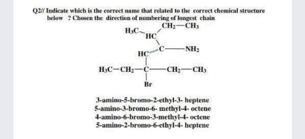 Q2/ Indicate which is the correct name that related to the correct chemical structure
below ? Chosen the direction of numbering of longest chain
CH2-CH3
HC-
HC
-NH2
HC
HạC-CH2-C-
-CH:-CH3
Br
3-amino-5-bromo-2-ethyl-3- heptene
5-amino-3-bromo-6- methyl-4- octene
4-amino-6-bromo-3-methyl-4- octene
5-amino-2-bromo-6-ethyl-4- heptene
