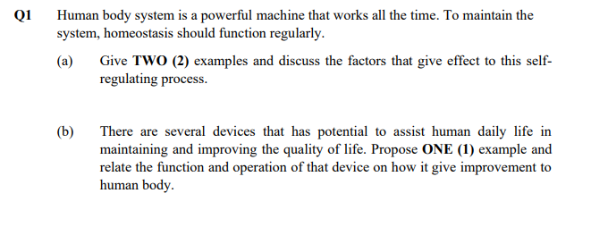 Q1
Human body system is a powerful machine that works all the time. To maintain the
system, homeostasis should function regularly.
(a)
Give TWO (2) examples and discuss the factors that give effect to this self-
regulating process.
There are several devices that has potential to assist human daily life in
maintaining and improving the quality of life. Propose ONE (1) example and
relate the function and operation of that device on how it give improvement to
human body.
(b)
