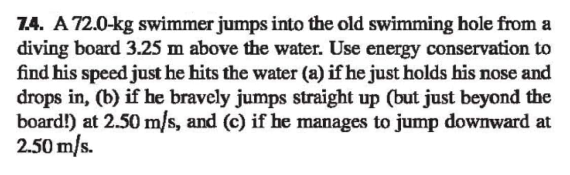 7.4. A 72.0-kg swimmer jumps into the old swimming hole from a
diving board 3.25 m above the water. Use energy conservation to
find his speed just he hits the water (a) if he just holds his nose and
drops in, (b) if he bravely jumps straight up (but just beyond the
board!) at 2.50 m/s, and (c) if he manages to jump downward at
2.50 m/s.