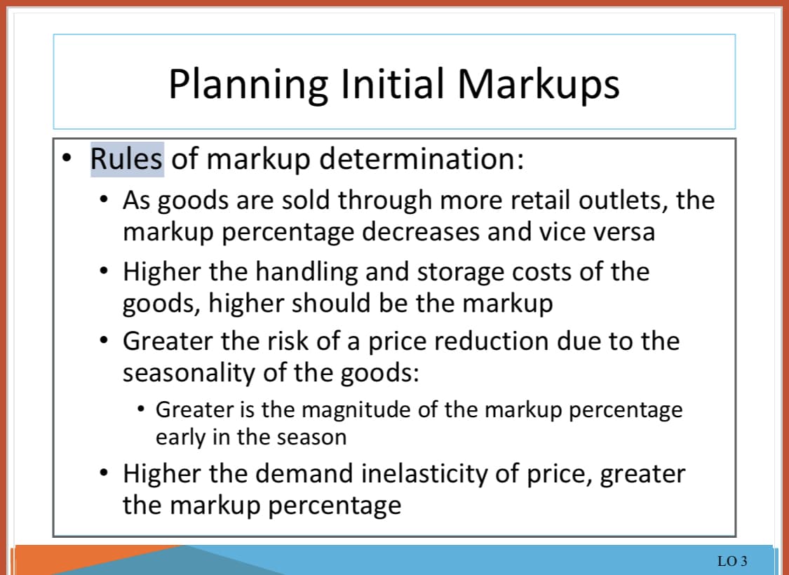 Planning Initial Markups
Rules of markup determination:
●
As goods are sold through more retail outlets, the
markup percentage decreases and vice versa
Higher the handling and storage costs of the
goods, higher should be the markup
• Greater the risk of a price reduction due to the
seasonality of the goods:
• Greater is the magnitude of the markup percentage
early in the season
• Higher the demand inelasticity of price, greater
the markup percentage
LO 3