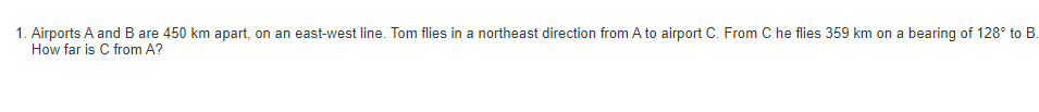 1. Airports A and B are 450 km apart, on an east-west line. Tom flies in a northeast direction from A to airport C. From C he flies 359 km on a bearing of 128° to B.
How far is C from A?