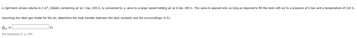 A rigid tank whose volume is 3 m3, initially containing air at 1 bar, 295 K, is connected by a valve to a large vessel holding air at 6 bar, 295 K. The valve is opened only as long as required to fill the tank with air to a pressure of 6 bar and a temperature of 320 K.
Assuming the ideal gas model for the air, determine the heat transfer between the tank contents and the surroundings, in kJ.
Qey =
k)
the tolerance is +/-5%
