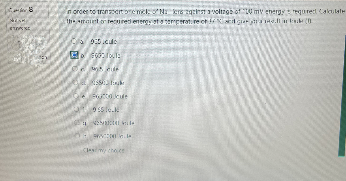 Question 8
Not yet
answered
In order to transport one mole of Na* ions against a voltage of 100 mV energy is required. Calculate
the amount of required energy at a temperature of 37 °C and give your result in Joule (J).
a.
Ob
Oc
d.
Oe.
965 Joule
9650 Joule
96.5 Joule
96500 Joule
965000 Joule
9.65 Joule
g. 96500000 Joule
Oh. 9650000 Joule
Clear my choice