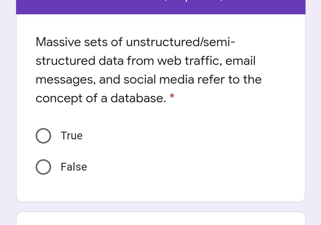 Massive sets of unstructured/semi-
structured data from web traffic, email
messages, and social media refer to the
concept of a database.
True
False
