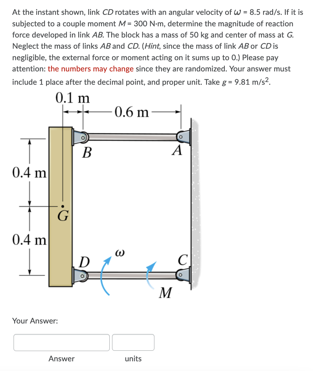 At the instant shown, link CD rotates with an angular velocity of W = 8.5 rad/s. If it is
subjected to a couple moment M = 300 N-m, determine the magnitude of reaction
force developed in link AB. The block has a mass of 50 kg and center of mass at G.
Neglect the mass of links AB and CD. (Hint, since the mass of link AB or CD is
negligible, the external force or moment acting on it sums up to 0.) Please pay
attention: the numbers may change since they are randomized. Your answer must
include 1 place after the decimal point, and proper unit. Take g = 9.81 m/s2.
0.1 m
0.6 m
В
A
0.4 m
G
0.4 m
D
C
M
Your Answer:
Answer
units
3
