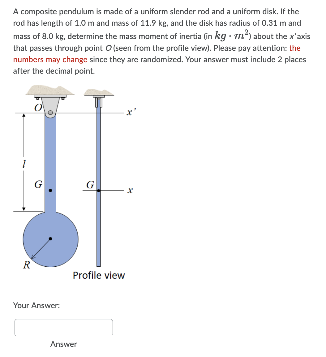 A composite pendulum is made of a uniform slender rod and a uniform disk. If the
rod has length of 1.0 m and mass of 11.9 kg, and the disk has radius of 0.31 m and
mass of 8.0 kg, determine the mass moment of inertia (in kg · m²) about the x'axis
that passes through point O (seen from the profile view). Please pay attention: the
numbers may change since they are randomized. Your answer must include 2 places
after the decimal point.
G
R
Profile view
Your Answer:
Answer
