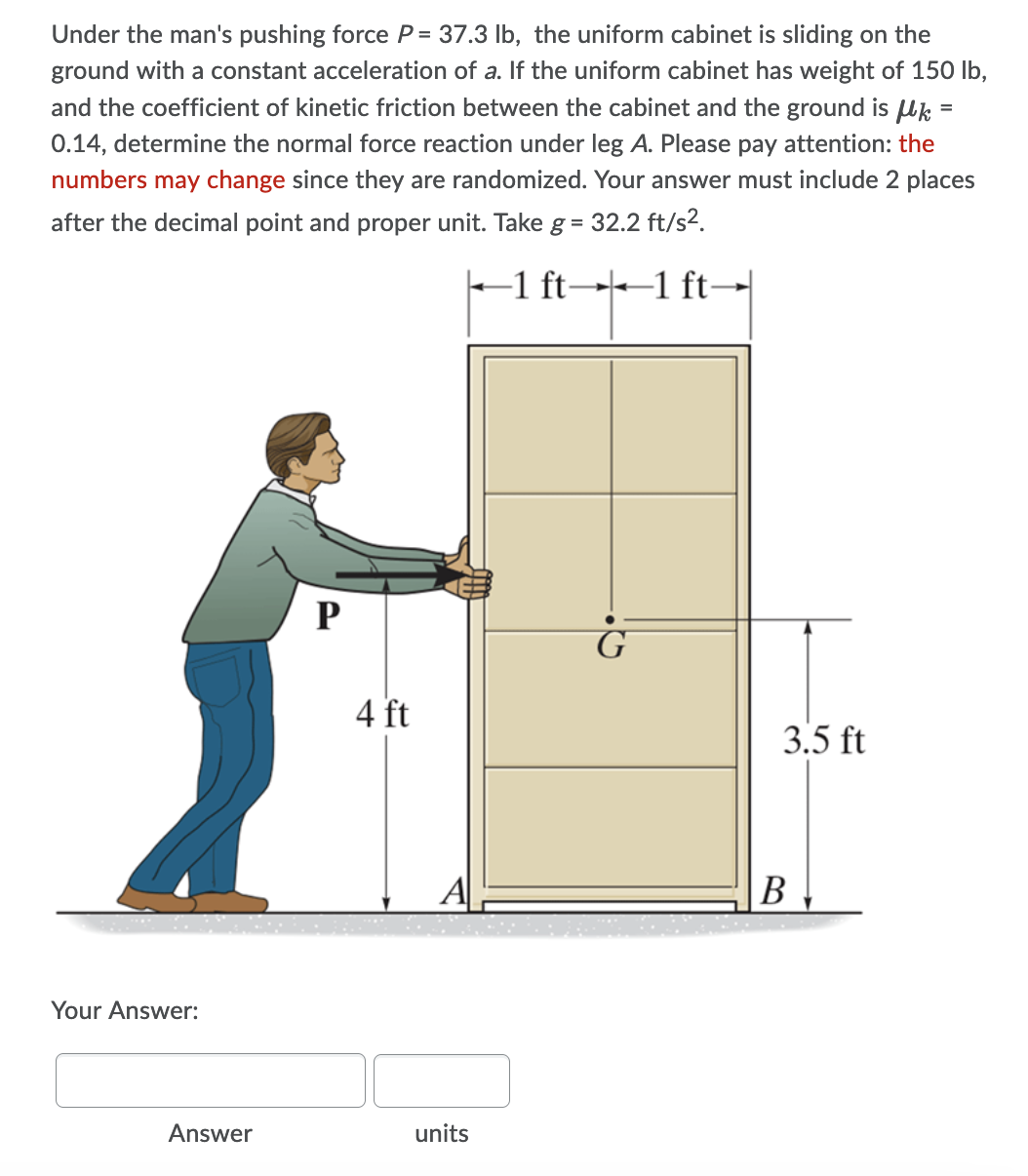 Under the man's pushing force P = 37.3 lb, the uniform cabinet is sliding on the
ground with a constant acceleration of a. If the uniform cabinet has weight of 150 lb,
and the coefficient of kinetic friction between the cabinet and the ground is uk =
0.14, determine the normal force reaction under leg A. Please pay attention: the
numbers may change since they are randomized. Your answer must include 2 places
after the decimal point and proper unit. Take g = 32.2 ft/s2.
-1 ft→+–1 ft-→|
P
4 ft
3.5 ft
A
В
Your Answer:
Answer
units
