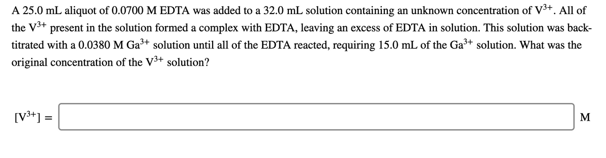 A 25.0 mL aliquot of 0.0700M EDTA was added to a 32.0 mL solution containing an unknown concentration of V3+. All of
the V3+ present in the solution formed a complex with EDTA, leaving an excess of EDTA in solution. This solution was back-
titrated with a 0.0380 M Ga+ solution until all of the EDTA reacted, requiring 15.0 mL of the Ga+ solution. What was the
original concentration of the V³+ solution?
[V3+] =
M
