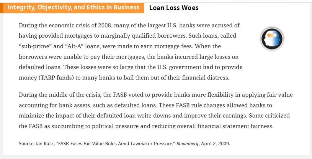 Integrity, Objectivity, and Ethics in Business Loan Loss Woes
During the economic crisis of 2008, many of the largest U.S. banks were accused of
having provided mortgages to marginally qualified borrowers. Such loans, called
"sub-prime" and "Alt-A" loans, were made to earn mortgage fees. When the
borrowers were unable to pay their mortgages, the banks incurred large losses on
defaulted loans. These losses were so large that the U.S. government had to provide
money (TARP funds) to many banks to bail them out of their financial distress.
During the middle of the crisis, the FASB voted to provide banks more flexibility in applying fair value
accounting for bank assets, such as defaulted loans. These FASB rule changes allowed banks to
minimize the impact of their defaulted loan write-downs and improve their earnings. Some criticized
the FASB as succumbing to political pressure and reducing overall financial statement fairness.
Source: lan Katz, "FASB Eases Fair-Value Rules Amid Lawmaker Pressure," Bloomberg, April 2, 2009.