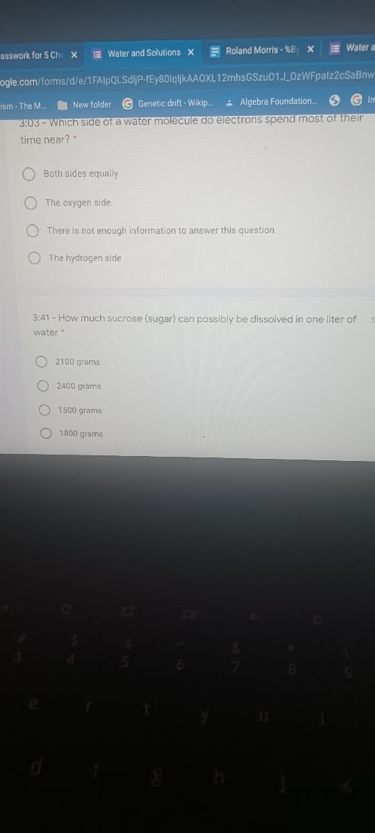 E Water and Solutions x
E Roland Morris - %By X
E Water a
asswork for 5 Che
ogle.com/forms/d/e/1FAlpQLSdljP-fEy80lqljkAAOXL12mhsGSzu01J_0zWFpalz2cSaBnw
O New folder G Genetic drift - Wikip.
: Algebra Foundation.
Im
ism - The M.
3:03 - Which side of a water molecule do electrons spend most of their
time near? *
Both sides equally
The oxygen side
O There is not enough information to answer this question
O The hydrogen side
3:41 - How much sucrose (sugar) can possibly be dissolved in one liter of
water*
O 2100 grams
2400 gráms
O 1500 grams
O 1800 grams
O O QO
O O
