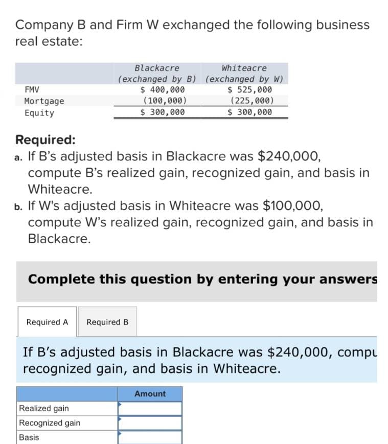 Company B and Firm W exchanged the following business
real estate:
FMV
Mortgage
Equity
Required:
Blackacre
(exchanged by B)
$ 400,000
(100,000)
Whiteacre
(exchanged by W)
$525,000
(225,000)
$ 300,000
$ 300,000
a. If B's adjusted basis in Blackacre was $240,000,
compute B's realized gain, recognized gain, and basis in
Whiteacre.
b. If W's adjusted basis in Whiteacre was $100,000,
compute W's realized gain, recognized gain, and basis in
Blackacre.
Complete this question by entering your answers
Required A
Required B
If B's adjusted basis in Blackacre was $240,000, compu
recognized gain, and basis in Whiteacre.
Realized gain
Recognized gain
Basis
Amount